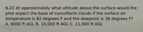 6-22 At approximately what altitude above the surface would the pilot expect the base of cumuliform clouds if the surface air temperature is 82 degrees F and the dewpoint is 38 degrees F? A. 9000 ft AGL B. 10,000 ft AGL C. 11,000 ft AGL