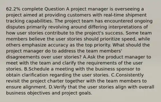 62.2% complete Question A project manager is overseeing a project aimed at providing customers with real-time shipment tracking capabilities. The project team has encountered ongoing disputes primarily revolving around differing interpretations of how user stories contribute to the project's success. Some team members believe the user stories should prioritize speed, while others emphasize accuracy as the top priority. What should the project manager do to address the team members' disagreements over user stories? A.Ask the product manager to meet with the team and clarify the requirements of the user stories. B.Schedule a meeting with the business sponsor to obtain clarification regarding the user stories. C.Consistently revisit the project charter together with the team members to ensure alignment. D.Verify that the user stories align with overall business objectives and project goals.