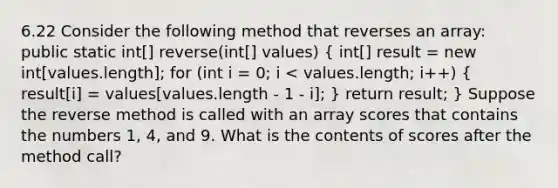 6.22 Consider the following method that reverses an array: public static int[] reverse(int[] values) ( int[] result = new int[values.length]; for (int i = 0; i < values.length; i++) { result[i] = values[values.length - 1 - i]; ) return result; } Suppose the reverse method is called with an array scores that contains the numbers 1, 4, and 9. What is the contents of scores after the method call?