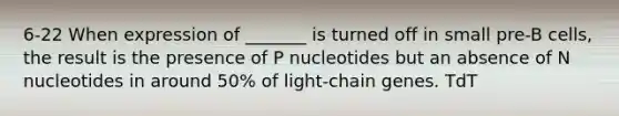 6-22 When expression of _______ is turned off in small pre-B cells, the result is the presence of P nucleotides but an absence of N nucleotides in around 50% of light-chain genes. TdT