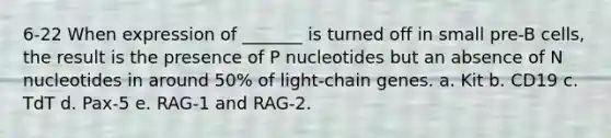 6-22 When expression of _______ is turned off in small pre-B cells, the result is the presence of P nucleotides but an absence of N nucleotides in around 50% of light-chain genes. a. Kit b. CD19 c. TdT d. Pax-5 e. RAG-1 and RAG-2.