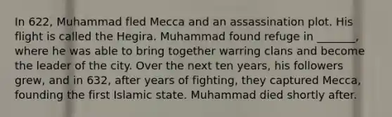 In 622, Muhammad fled Mecca and an assassination plot. His flight is called the Hegira. Muhammad found refuge in _______, where he was able to bring together warring clans and become the leader of the city. Over the next ten years, his followers grew, and in 632, after years of fighting, they captured Mecca, founding the first Islamic state. Muhammad died shortly after.