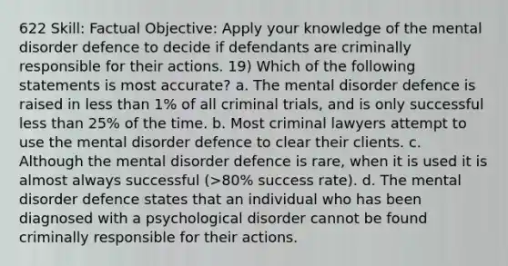 622 Skill: Factual Objective: Apply your knowledge of the mental disorder defence to decide if defendants are criminally responsible for their actions. 19) Which of the following statements is most accurate? a. The mental disorder defence is raised in less than 1% of all criminal trials, and is only successful less than 25% of the time. b. Most criminal lawyers attempt to use the mental disorder defence to clear their clients. c. Although the mental disorder defence is rare, when it is used it is almost always successful (>80% success rate). d. The mental disorder defence states that an individual who has been diagnosed with a psychological disorder cannot be found criminally responsible for their actions.