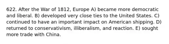 622. After the War of 1812, Europe A) became more democratic and liberal. B) developed very close ties to the United States. C) continued to have an important impact on American shipping. D) returned to conservativism, illiberalism, and reaction. E) sought more trade with China.