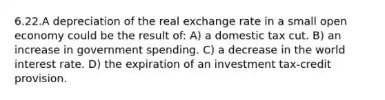 6.22.A depreciation of the real exchange rate in a small open economy could be the result of: A) a domestic tax cut. B) an increase in government spending. C) a decrease in the world interest rate. D) the expiration of an investment tax-credit provision.