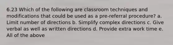 6.23 Which of the following are classroom techniques and modifications that could be used as a pre-referral procedure? a. Limit number of directions b. Simplify complex directions c. Give verbal as well as written directions d. Provide extra work time e. All of the above