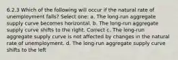 6.2.3 Which of the following will occur if the natural rate of unemployment falls? Select one: a. The long-run aggregate supply curve becomes horizontal. b. The long-run aggregate supply curve shifts to the right. Correct c. The long-run aggregate supply curve is not affected by changes in the natural rate of unemployment. d. The long-run aggregate supply curve shifts to the left