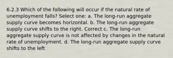 6.2.3 Which of the following will occur if the natural rate of unemployment falls? Select one: a. The long-run aggregate supply curve becomes horizontal. b. The long-run aggregate supply curve shifts to the right. Correct c. The long-run aggregate supply curve is not affected by changes in the natural rate of unemployment. d. The long-run aggregate supply curve shifts to the left