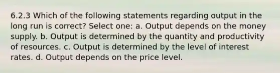 6.2.3 Which of the following statements regarding output in the long run is correct? Select one: a. Output depends on the money supply. b. Output is determined by the quantity and productivity of resources. c. Output is determined by the level of interest rates. d. Output depends on the price level.