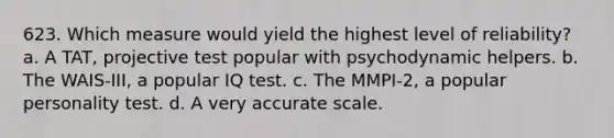 623. Which measure would yield the highest level of reliability? a. A TAT, projective test popular with psychodynamic helpers. b. The WAIS-III, a popular IQ test. c. The MMPI-2, a popular personality test. d. A very accurate scale.