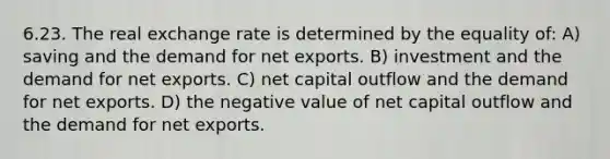 6.23. The real exchange rate is determined by the equality of: A) saving and the demand for net exports. B) investment and the demand for net exports. C) net capital outflow and the demand for net exports. D) the negative value of net capital outflow and the demand for net exports.