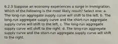 6.2.3 Suppose an economy experiences a surge in immigration. Which of the following is the most likely result? Select one: a. The long-run aggregate supply curve will shift to the left. b. The long-run aggregate supply curve and the short-run aggregate supply curve will shift to the left. c. The long-run aggregate supply curve will shift to the right. d. The long-run aggregate supply curve and the short-run aggregate supply curve will shift to the right.