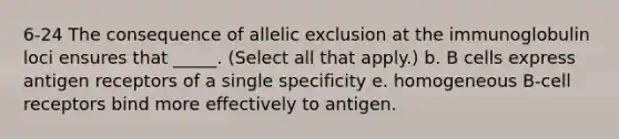 6-24 The consequence of allelic exclusion at the immunoglobulin loci ensures that _____. (Select all that apply.) b. B cells express antigen receptors of a single specificity e. homogeneous B-cell receptors bind more effectively to antigen.