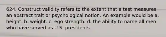 624. Construct validity refers to the extent that a test measures an abstract trait or psychological notion. An example would be a. height. b. weight. c. ego strength. d. the ability to name all men who have served as U.S. presidents.