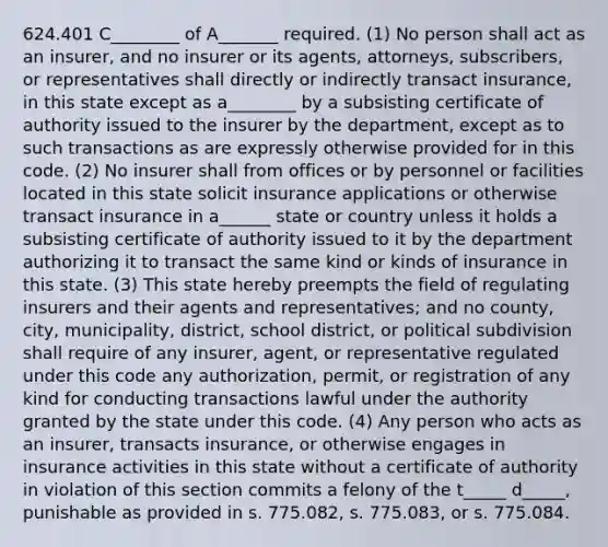 624.401 C________ of A_______ required. (1) No person shall act as an insurer, and no insurer or its agents, attorneys, subscribers, or representatives shall directly or indirectly transact insurance, in this state except as a________ by a subsisting certificate of authority issued to the insurer by the department, except as to such transactions as are expressly otherwise provided for in this code. (2) No insurer shall from offices or by personnel or facilities located in this state solicit insurance applications or otherwise transact insurance in a______ state or country unless it holds a subsisting certificate of authority issued to it by the department authorizing it to transact the same kind or kinds of insurance in this state. (3) This state hereby preempts the field of regulating insurers and their agents and representatives; and no county, city, municipality, district, school district, or political subdivision shall require of any insurer, agent, or representative regulated under this code any authorization, permit, or registration of any kind for conducting transactions lawful under the authority granted by the state under this code. (4) Any person who acts as an insurer, transacts insurance, or otherwise engages in insurance activities in this state without a certificate of authority in violation of this section commits a felony of the t_____ d_____, punishable as provided in s. 775.082, s. 775.083, or s. 775.084.