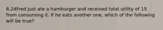 6.24Fred just ate a hamburger and received total utility of 15 from consuming it. If he eats another one, which of the following will be true?