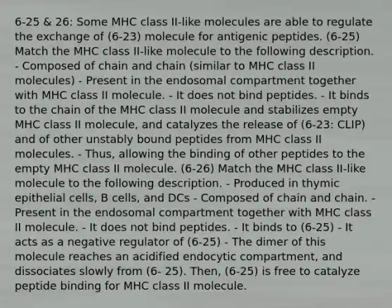 6-25 & 26: Some MHC class II-like molecules are able to regulate the exchange of (6-23) molecule for antigenic peptides. (6-25) Match the MHC class II-like molecule to the following description. - Composed of chain and chain (similar to MHC class II molecules) - Present in the endosomal compartment together with MHC class II molecule. - It does not bind peptides. - It binds to the chain of the MHC class II molecule and stabilizes empty MHC class II molecule, and catalyzes the release of (6-23: CLIP) and of other unstably bound peptides from MHC class II molecules. - Thus, allowing the binding of other peptides to the empty MHC class II molecule. (6-26) Match the MHC class II-like molecule to the following description. - Produced in thymic epithelial cells, B cells, and DCs - Composed of chain and chain. - Present in the endosomal compartment together with MHC class II molecule. - It does not bind peptides. - It binds to (6-25) - It acts as a negative regulator of (6-25) - The dimer of this molecule reaches an acidified endocytic compartment, and dissociates slowly from (6- 25). Then, (6-25) is free to catalyze peptide binding for MHC class II molecule.