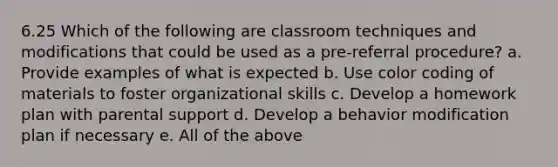 6.25 Which of the following are classroom techniques and modifications that could be used as a pre-referral procedure? a. Provide examples of what is expected b. Use color coding of materials to foster organizational skills c. Develop a homework plan with parental support d. Develop a behavior modification plan if necessary e. All of the above