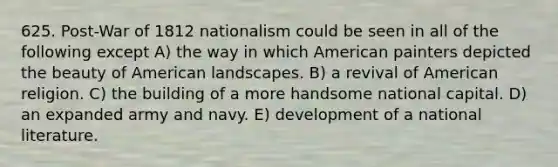 625. Post-War of 1812 nationalism could be seen in all of the following except A) the way in which American painters depicted the beauty of American landscapes. B) a revival of American religion. C) the building of a more handsome national capital. D) an expanded army and navy. E) development of a national literature.