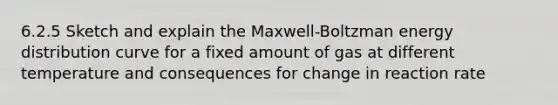 6.2.5 Sketch and explain the Maxwell-Boltzman energy distribution curve for a fixed amount of gas at different temperature and consequences for change in reaction rate