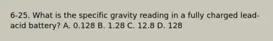 6-25. What is the specific gravity reading in a fully charged lead-acid battery? A. 0.128 B. 1.28 C. 12.8 D. 128