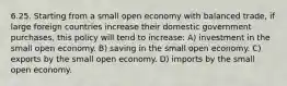 6.25. Starting from a small open economy with balanced trade, if large foreign countries increase their domestic government purchases, this policy will tend to increase: A) investment in the small open economy. B) saving in the small open economy. C) exports by the small open economy. D) imports by the small open economy.