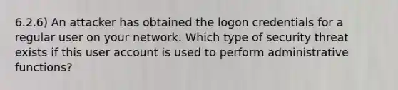 6.2.6) An attacker has obtained the logon credentials for a regular user on your network. Which type of security threat exists if this user account is used to perform administrative functions?