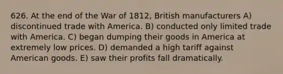 626. At the end of the War of 1812, British manufacturers A) discontinued trade with America. B) conducted only limited trade with America. C) began dumping their goods in America at extremely low prices. D) demanded a high tariff against American goods. E) saw their profits fall dramatically.