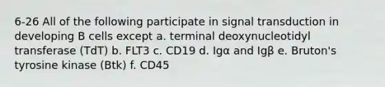 6-26 All of the following participate in signal transduction in developing B cells except a. terminal deoxynucleotidyl transferase (TdT) b. FLT3 c. CD19 d. Igα and Igβ e. Bruton's tyrosine kinase (Btk) f. CD45