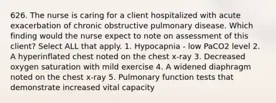 626. The nurse is caring for a client hospitalized with acute exacerbation of chronic obstructive pulmonary disease. Which finding would the nurse expect to note on assessment of this client? Select ALL that apply. 1. Hypocapnia - low PaCO2 level 2. A hyperinflated chest noted on the chest x-ray 3. Decreased oxygen saturation with mild exercise 4. A widened diaphragm noted on the chest x-ray 5. Pulmonary function tests that demonstrate increased vital capacity