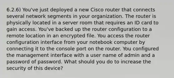 6.2.6) You've just deployed a new Cisco router that connects several network segments in your organization. The router is physically located in a server room that requires an ID card to gain access. You've backed up the router configuration to a remote location in an encrypted file. You access the router configuration interface from your notebook computer by connecting it to the console port on the router. You configured the management interface with a user name of admin and a password of password. What should you do to increase the security of this device?