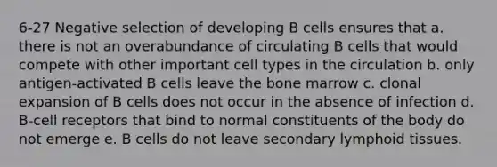 6-27 Negative selection of developing B cells ensures that a. there is not an overabundance of circulating B cells that would compete with other important cell types in the circulation b. only antigen-activated B cells leave the bone marrow c. clonal expansion of B cells does not occur in the absence of infection d. B-cell receptors that bind to normal constituents of the body do not emerge e. B cells do not leave secondary lymphoid tissues.