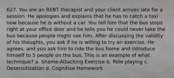 627. You are an REBT therapist and your client arrives late for a session. He apologies and explains that he has to catch a taxi now because he is without a car. You tell him that the bus stops right at your office door and he tells you he could never take the bus because people might see him. After discussing the validity of his thoughts, you ask if he is willing to try an exercise. He agrees, and you ask him to ride the bus home and introduce himself to 5 people on the bus. This is an example of what technique? a. Shame-Attacking Exercise b. Role playing c. Desensitization d. Cognitive Homework