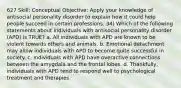 627 Skill: Conceptual Objective: Apply your knowledge of antisocial personality disorder to explain how it could help people succeed in certain professions. 34) Which of the following statements about individuals with antisocial personality disorder (APD) is TRUE? a. All individuals with APD are known to be violent towards others and animals. b. Emotional detachment may allow individuals with APD to become quite successful in society. c. Individuals with APD have overactive connections between the amygdala and the frontal lobes. d. Thankfully, individuals with APD tend to respond well to psychological treatment and therapies.