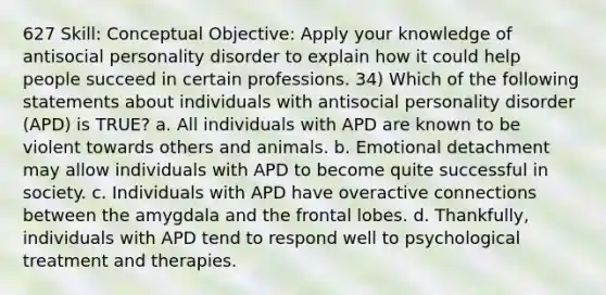 627 Skill: Conceptual Objective: Apply your knowledge of antisocial personality disorder to explain how it could help people succeed in certain professions. 34) Which of the following statements about individuals with antisocial personality disorder (APD) is TRUE? a. All individuals with APD are known to be violent towards others and animals. b. Emotional detachment may allow individuals with APD to become quite successful in society. c. Individuals with APD have overactive connections between the amygdala and the frontal lobes. d. Thankfully, individuals with APD tend to respond well to psychological treatment and therapies.