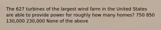 The 627 turbines of the largest wind farm in the United States are able to provide power for roughly how many homes? 750 850 130,000 230,000 None of the above