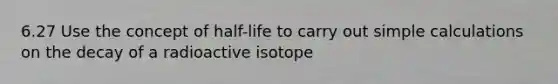 6.27 Use the concept of half-life to carry out simple calculations on the decay of a radioactive isotope