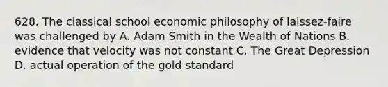 628. The classical school economic philosophy of laissez-faire was challenged by A. Adam Smith in the Wealth of Nations B. evidence that velocity was not constant C. The Great Depression D. actual operation of the gold standard