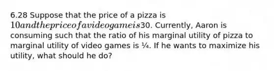 6.28 Suppose that the price of a pizza is 10 and the price of a video game is30. Currently, Aaron is consuming such that the ratio of his marginal utility of pizza to marginal utility of video games is ¼. If he wants to maximize his utility, what should he do?