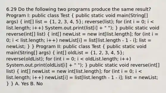 6.29 Do the following two programs produce the same result? Program I: public class Test ( public static void main(String[] args) { int[] list = {1, 2, 3, 4, 5); reverse(list); for (int i = 0; i < list.length; i++) System.out.print(list[i] + " "); } public static void reverse(int[] list) ( int[] newList = new int[list.length]; for (int i = 0; i < list.length; i++) newList[i] = list[list.length - 1 - i]; list = newList; ) } Program II: public class Test ( public static void main(String[] args) { int[] oldList = {1, 2, 3, 4, 5); reverse(oldList); for (int i = 0; i < oldList.length; i++) System.out.print(oldList[i] + " "); } public static void reverse(int[] list) ( int[] newList = new int[list.length]; for (int i = 0; i < list.length; i++) newList[i] = list[list.length - 1 - i]; list = newList; ) } A. Yes B. No