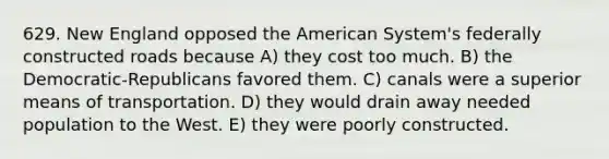 629. New England opposed the American System's federally constructed roads because A) they cost too much. B) the Democratic-Republicans favored them. C) canals were a superior means of transportation. D) they would drain away needed population to the West. E) they were poorly constructed.