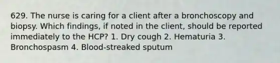 629. The nurse is caring for a client after a bronchoscopy and biopsy. Which findings, if noted in the client, should be reported immediately to the HCP? 1. Dry cough 2. Hematuria 3. Bronchospasm 4. Blood-streaked sputum