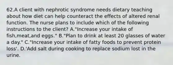 62.A client with nephrotic syndrome needs dietary teaching about how diet can help counteract the effects of altered renal function. The nurse plans to include which of the following instructions to the client? A."Increase your intake of fish,meat,and eggs." B."Plan to drink at least 20 glasses of water a day." C."Increase your intake of fatty foods to prevent protein loss'. D.'Add salt during cooking to replace sodium lost in the urine.