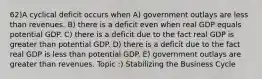 62)A cyclical deficit occurs when A) government outlays are less than revenues. B) there is a deficit even when real GDP equals potential GDP. C) there is a deficit due to the fact real GDP is greater than potential GDP. D) there is a deficit due to the fact real GDP is less than potential GDP. E) government outlays are greater than revenues. Topic :) Stabilizing the Business Cycle