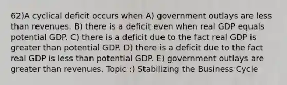 62)A cyclical deficit occurs when A) government outlays are less than revenues. B) there is a deficit even when real GDP equals potential GDP. C) there is a deficit due to the fact real GDP is greater than potential GDP. D) there is a deficit due to the fact real GDP is less than potential GDP. E) government outlays are greater than revenues. Topic :) Stabilizing the Business Cycle