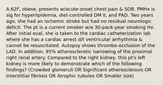 A 62F, obese, presents w/acute-onset chest pain & SOB. PMHx is sig for hyperlipidemia, diet-controlled DM II, and PAD. Two years ago, she had an ischemic stroke but had no residual neurologic deficit. The pt is a current smoker w/a 30-pack-year smoking Hx. After initial eval, she is taken to the cardiac catheterization lab where she has a cardiac arrest d/t ventricular arrhythmia & cannot be resuscitated. Autopsy shows thrombo-occlusion of the LAD. In addition, 95% atherosclerotic narrowing of the proximal right renal artery. Compared to the right kidney, this pt's left kidney is more likely to demonstrate which of the following findings? (Crowded glomeruli OR Significant atherosclerosis OR Interstitial fibrosis OR Atrophic tubules OR Smaller size)