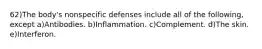 62)The body's nonspecific defenses include all of the following, except a)Antibodies. b)Inflammation. c)Complement. d)The skin. e)Interferon.