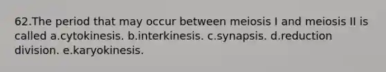 62.The period that may occur between meiosis I and meiosis II is called a.cytokinesis. b.interkinesis. c.synapsis. d.reduction division. e.karyokinesis.