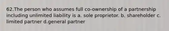 62.The person who assumes full co-ownership of a partnership including unlimited liability is a. sole proprietor. b. shareholder c. limited partner d.general partner