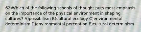 62)Which of the following schools of thought puts most emphasis on the importance of the physical environment in shaping cultures? A)possibilism B)cultural ecology C)environmental determinism D)environmental perception E)cultural determinism